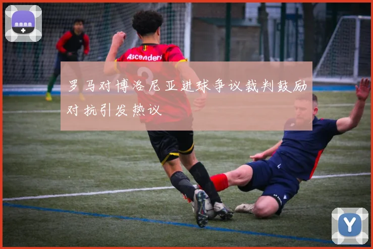 罗马对博洛尼亚进球争议裁判鼓励对抗引发热议