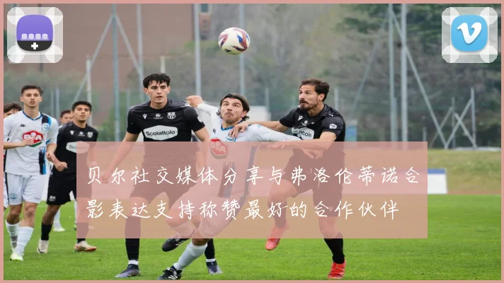贝尔社交媒体分享与弗洛伦蒂诺合影表达支持称赞最好的合作伙伴
