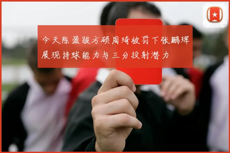 今天陈盈骏方硕周琦被罚下张鹏珲展现持球能力与三分投射潜力