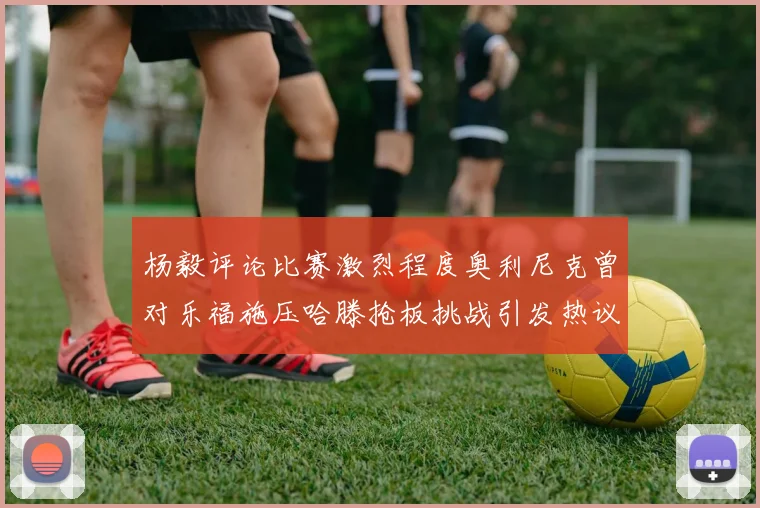 杨毅评论比赛激烈程度奥利尼克曾对乐福施压哈滕抢板挑战引发热议