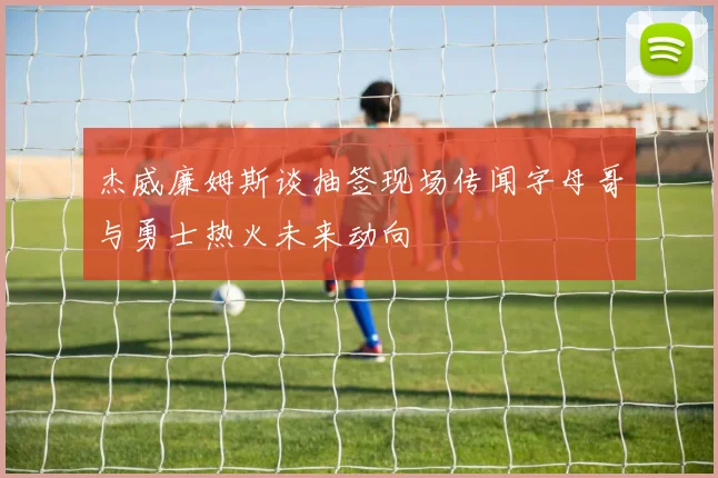 杰威廉姆斯谈抽签现场传闻字母哥与勇士热火未来动向