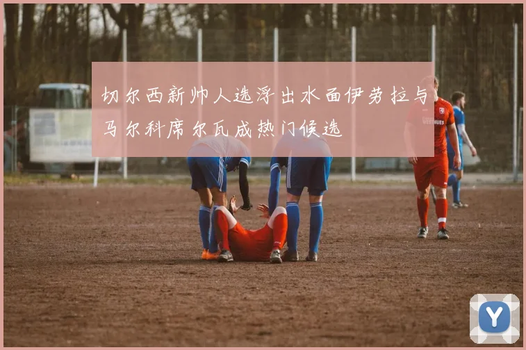 切尔西新帅人选浮出水面伊劳拉与马尔科席尔瓦成热门候选
