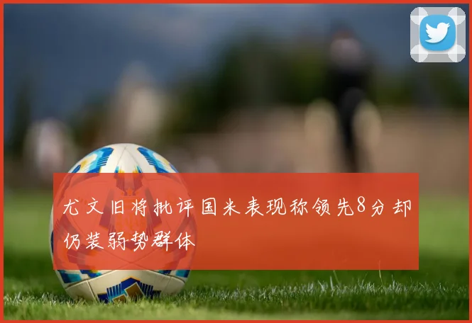 尤文旧将批评国米表现称领先8分却仍装弱势群体