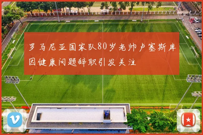 罗马尼亚国家队80岁老帅卢塞斯库因健康问题辞职引发关注