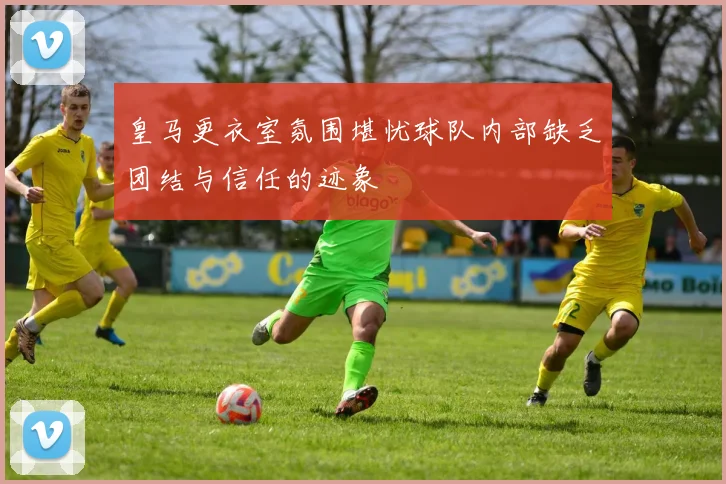 皇马更衣室氛围堪忧球队内部缺乏团结与信任的迹象