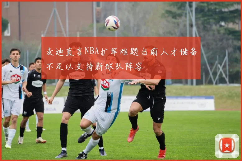 麦迪直言NBA扩军难题当前人才储备不足以支持新球队阵容