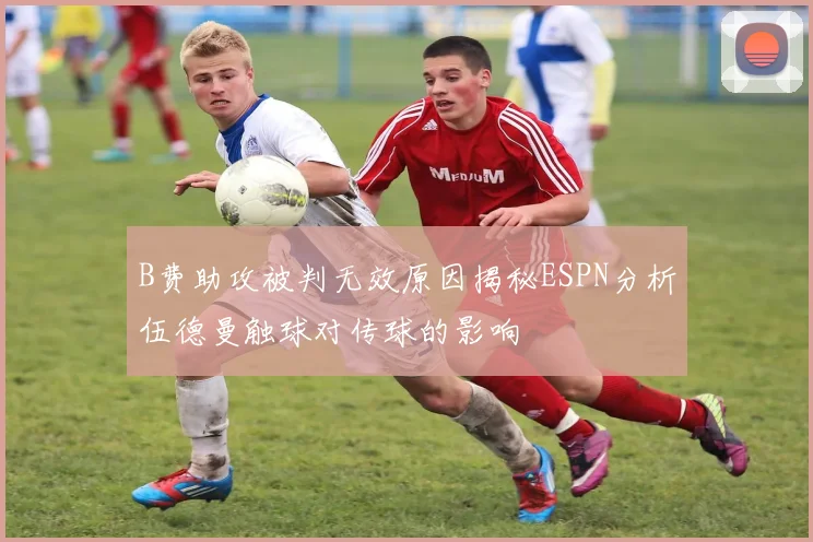 B费助攻被判无效原因揭秘ESPN分析伍德曼触球对传球的影响