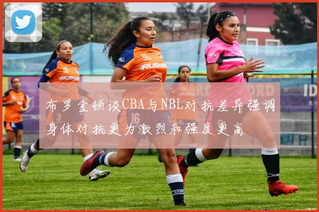 布罗金顿谈CBA与NBL对抗差异强调身体对抗更为激烈和强度更高