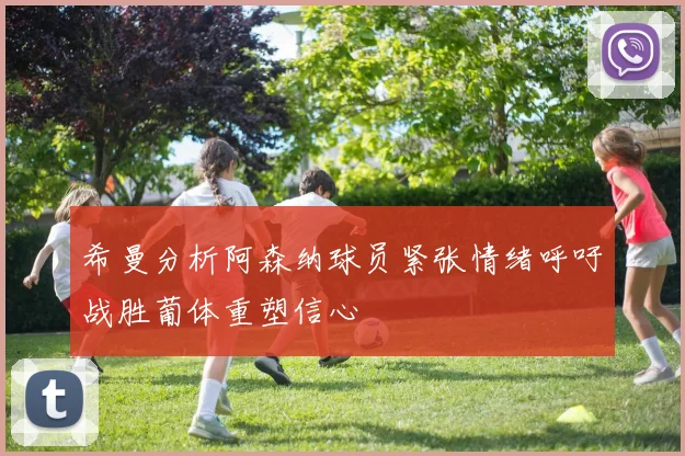 希曼分析阿森纳球员紧张情绪呼吁战胜葡体重塑信心