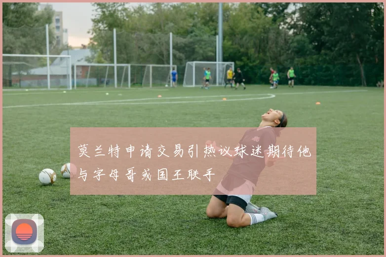 莫兰特申请交易引热议球迷期待他与字母哥或国王联手