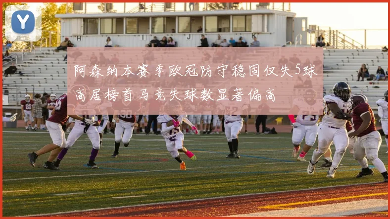 阿森纳本赛季欧冠防守稳固仅失5球高居榜首马竞失球数显著偏高