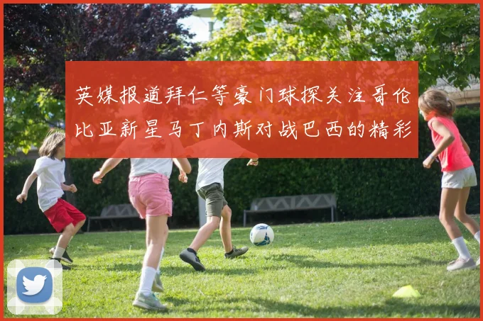 英媒报道拜仁等豪门球探关注哥伦比亚新星马丁内斯对战巴西的精彩表现