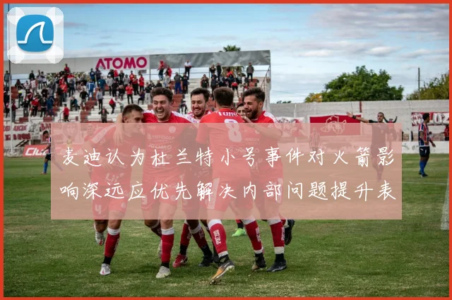 麦迪认为杜兰特小号事件对火箭影响深远应优先解决内部问题提升表现