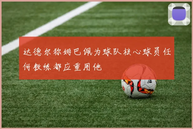 达德尔称姆巴佩为球队核心球员任何教练都应重用他