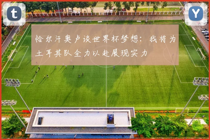 恰尔汗奥卢谈世界杯梦想：我将为土耳其队全力以赴展现实力