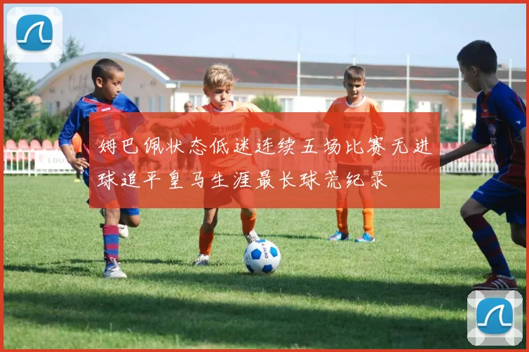 姆巴佩状态低迷连续五场比赛无进球追平皇马生涯最长球荒纪录