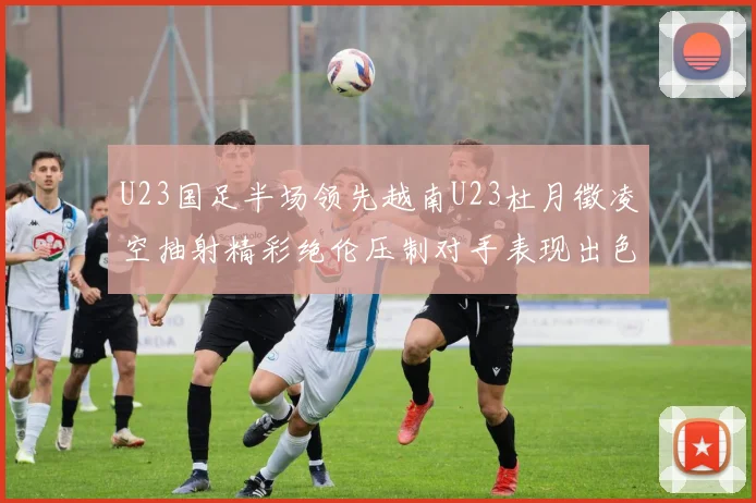 U23国足半场领先越南U23杜月徵凌空抽射精彩绝伦压制对手表现出色