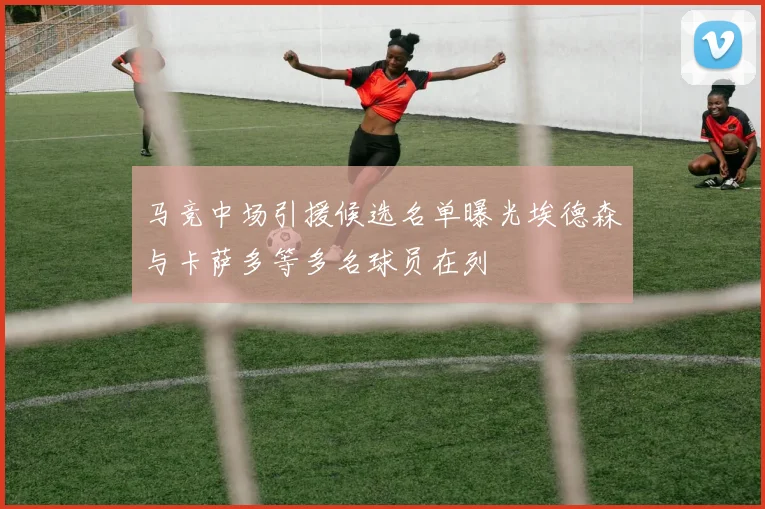 马竞中场引援候选名单曝光埃德森与卡萨多等多名球员在列