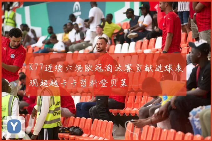 K77连续六场欧冠淘汰赛贡献进球表现超越卡卡哲科登贝莱
