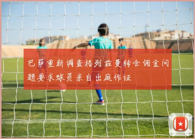 巴萨重新调查格列兹曼转会佣金问题要求球员亲自出庭作证