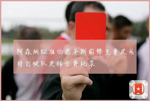 阿森纳瞄准伯恩茅斯前锋克鲁皮或将打破队史转会费纪录