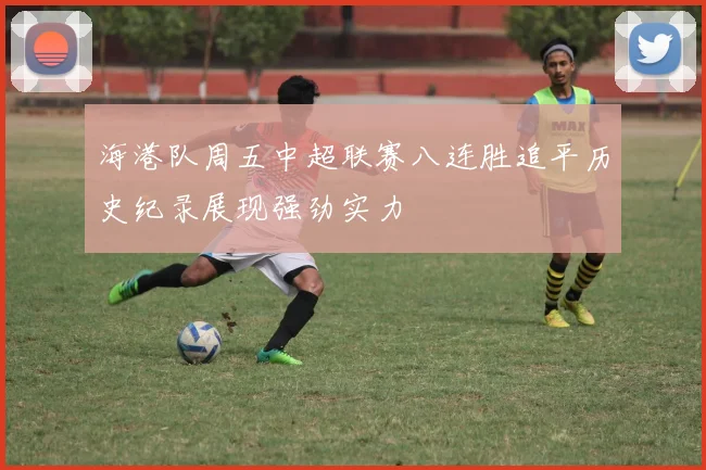 海港队周五中超联赛八连胜追平历史纪录展现强劲实力