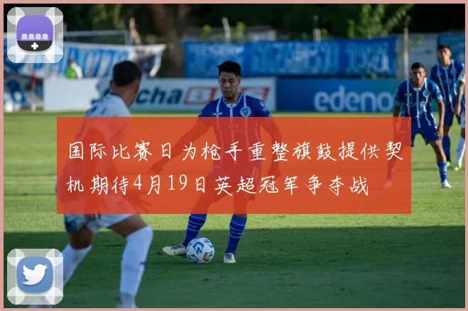 国际比赛日为枪手重整旗鼓提供契机期待4月19日英超冠军争夺战