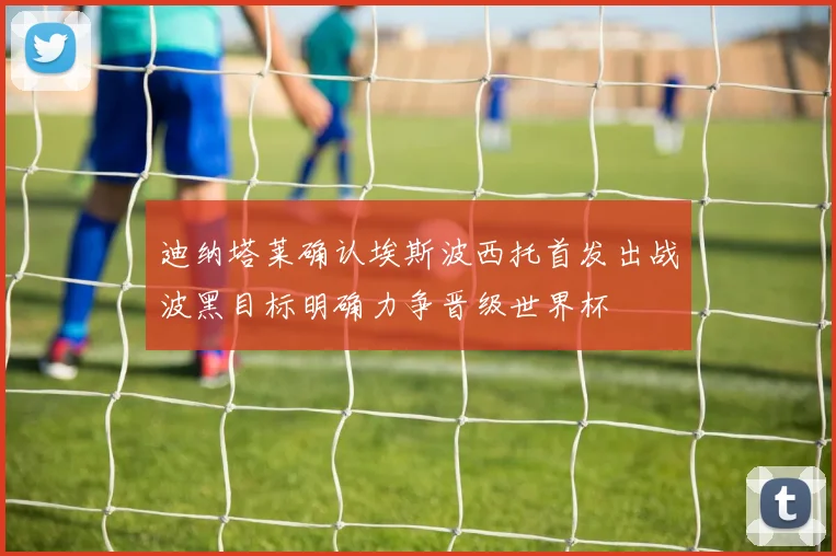 迪纳塔莱确认埃斯波西托首发出战波黑目标明确力争晋级世界杯