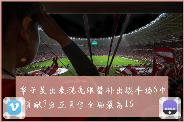 华子复出表现亮眼替补出战半场6中3贡献7分正负值全场最高16