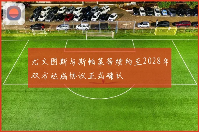 尤文图斯与斯帕莱蒂续约至2028年双方达成协议正式确认