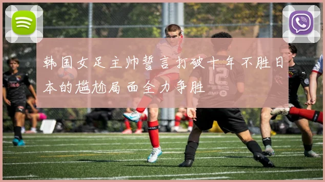 韩国女足主帅誓言打破十年不胜日本的尴尬局面全力争胜