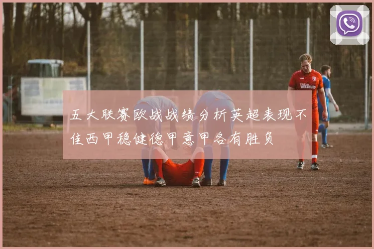 五大联赛欧战战绩分析英超表现不佳西甲稳健德甲意甲各有胜负