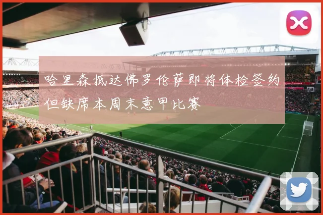 哈里森抵达佛罗伦萨即将体检签约但缺席本周末意甲比赛