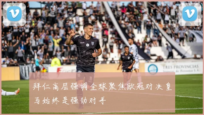 拜仁高层强调全球聚焦欧冠对决皇马始终是强劲对手